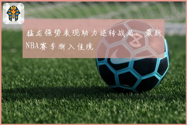 猛龙强势表现助力逆转战局，最新NBA赛季渐入佳境
