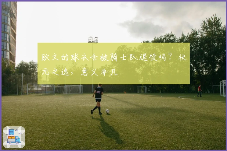 欧文的球衣会被骑士队退役吗？状元之选，意义非凡