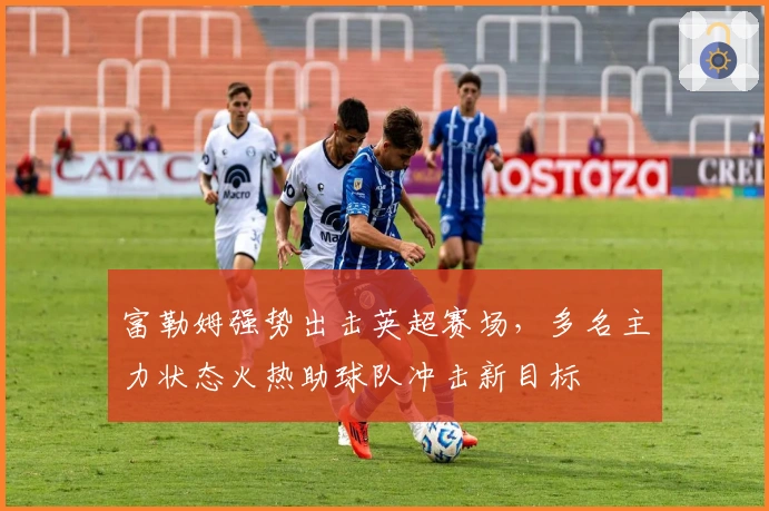 富勒姆强势出击英超赛场,多名主力状态火热助球队冲击新目标