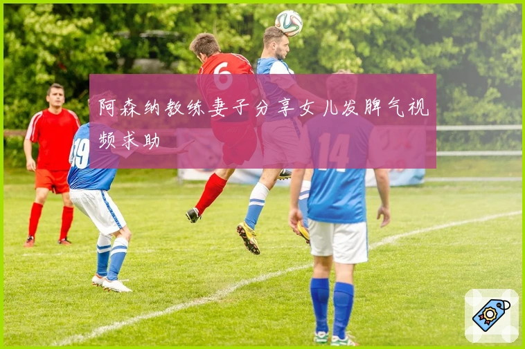 阿森纳教练妻子分享女儿发脾气视频求助