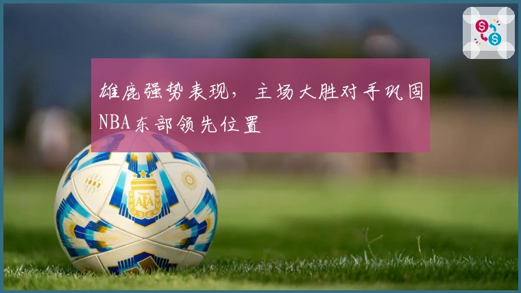 雄鹿强势表现，主场大胜对手巩固NBA东部领先位置