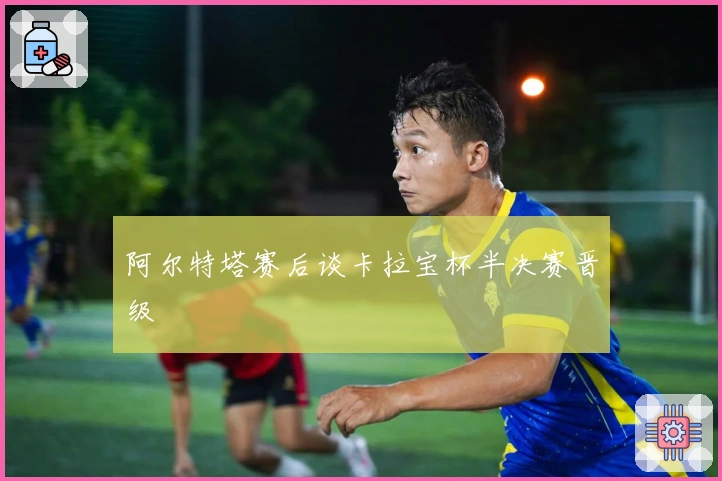 阿尔特塔赛后谈卡拉宝杯半决赛晋级