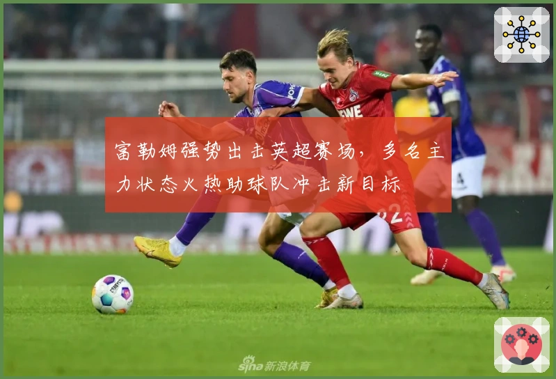 富勒姆强势出击英超赛场，多名主力状态火热助球队冲击新目标