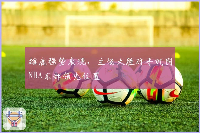 雄鹿强势表现,主场大胜对手巩固NBA东部领先位置