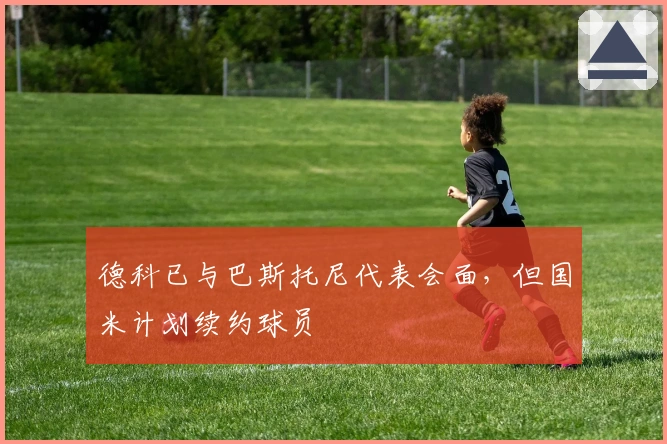 德科已与巴斯托尼代表会面，但国米计划续约球员